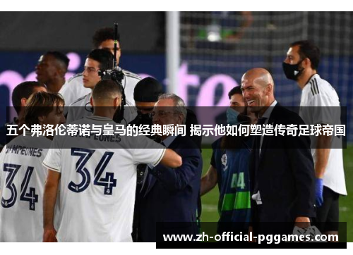 五个弗洛伦蒂诺与皇马的经典瞬间 揭示他如何塑造传奇足球帝国