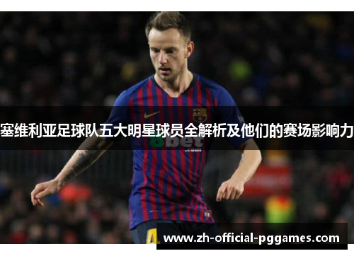 塞维利亚足球队五大明星球员全解析及他们的赛场影响力