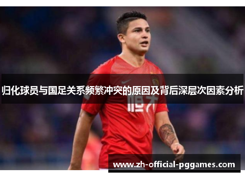 归化球员与国足关系频繁冲突的原因及背后深层次因素分析