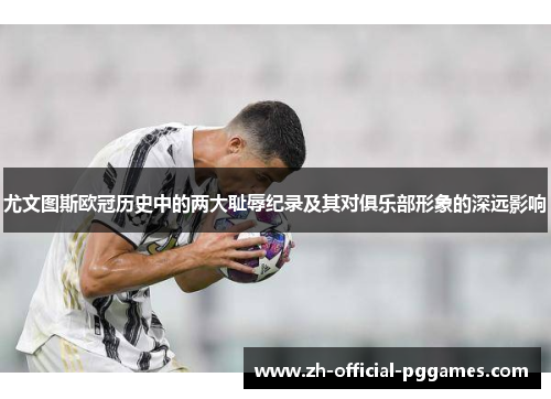 尤文图斯欧冠历史中的两大耻辱纪录及其对俱乐部形象的深远影响