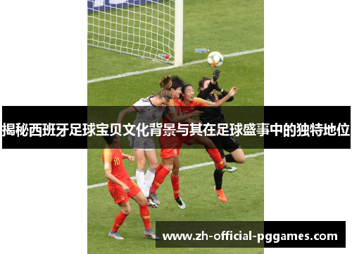 揭秘西班牙足球宝贝文化背景与其在足球盛事中的独特地位