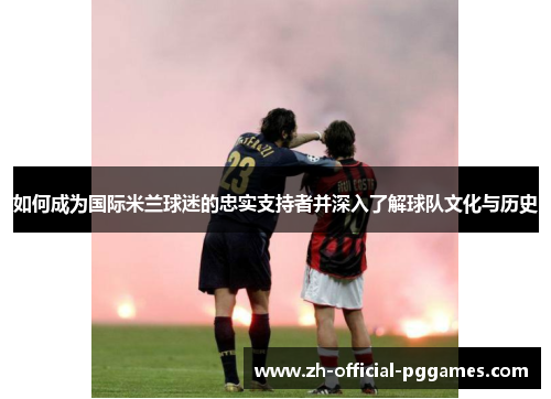 如何成为国际米兰球迷的忠实支持者并深入了解球队文化与历史