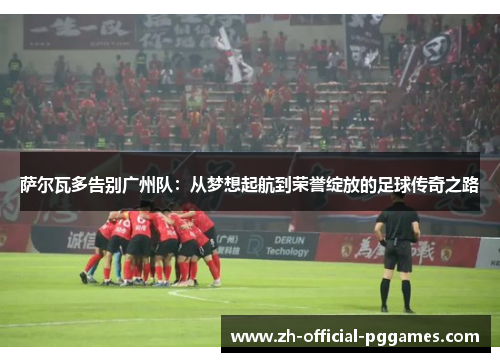 萨尔瓦多告别广州队:从梦想起航到荣誉绽放的足球传奇之路 萨尔瓦多告别广州队:从梦想起航到荣誉绽放的足球传奇之路