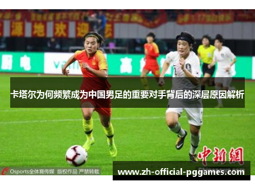 卡塔尔为何频繁成为中国男足的重要对手背后的深层原因解析