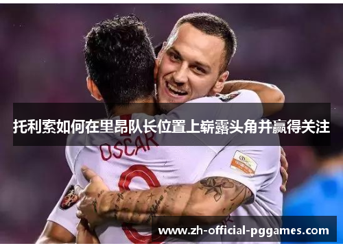 托利索如何在里昂队长位置上崭露头角并赢得关注 托利索如何在里昂队长位置上崭露头角并赢得关注