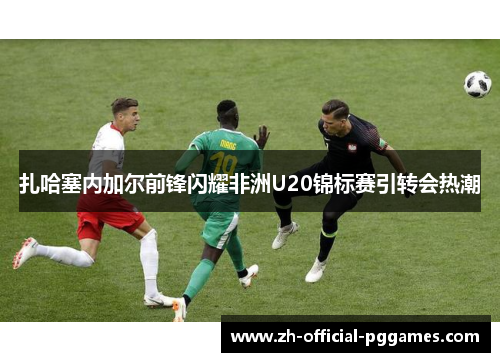扎哈塞内加尔前锋闪耀非洲U20锦标赛引转会热潮 扎哈塞内加尔前锋闪耀非洲U20锦标赛引转会热潮