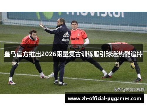 皇马官方推出2026限量复古训练服引球迷热烈追捧 皇马官方推出2026限量复古训练服引球迷热烈追捧